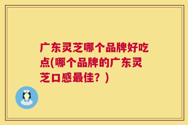 广东灵芝哪个品牌好吃点(哪个品牌的广东灵芝口感佳?) 广东灵芝哪个品牌好吃点(哪个品牌的广东灵芝口感佳?)