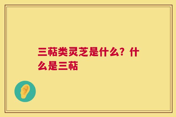 三萜类灵芝是什么？什么是三萜