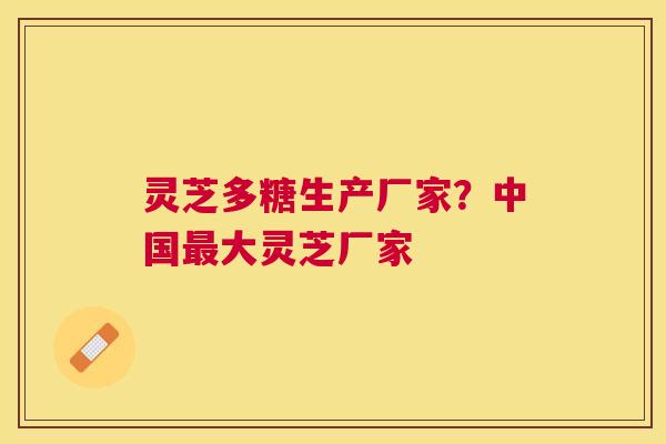 灵芝多糖生产厂家?中国大灵芝厂家 灵芝多糖生产厂家?中国大灵芝厂家