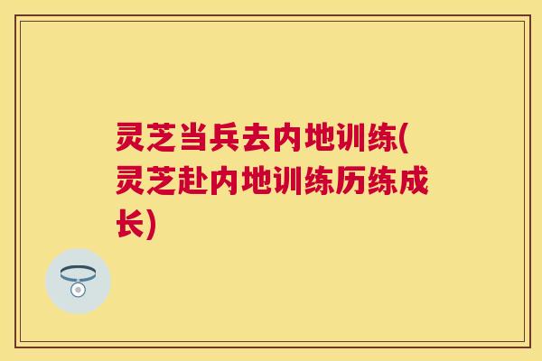 灵芝当兵去内地训练(灵芝赴内地训练历练成长) 灵芝当兵去内地训练(灵芝赴内地训练历练成长)