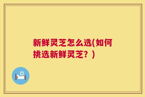 新鲜灵芝怎么选(如何挑选新鲜灵芝？)