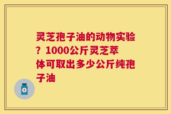 灵芝孢子油的动物实验?1000公斤灵芝萃体可取出多少公斤纯孢子油 灵芝孢子油的动物实验?1000公斤灵芝萃体可取出多少公斤纯孢子油