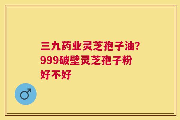 三九药业灵芝孢子油？999破壁灵芝孢子粉好不好