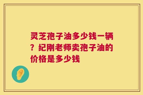 灵芝孢子油多少钱一辆？纪刚老师卖孢子油的价格是多少钱