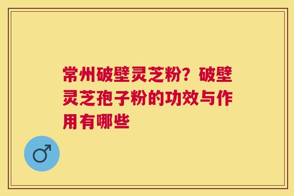常州破壁灵芝粉？破壁灵芝孢子粉的功效与作用有哪些