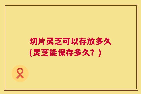 切片灵芝可以存放多久(灵芝能保存多久？)