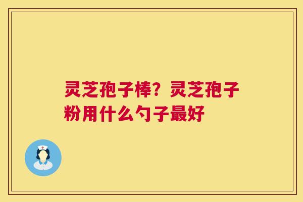灵芝孢子棒?灵芝孢子粉用什么勺子好 灵芝孢子棒?灵芝孢子粉用什么勺子好