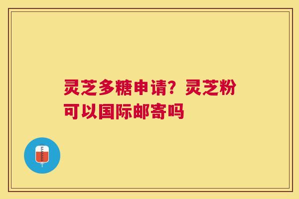 灵芝多糖申请?灵芝粉可以国际邮寄吗 灵芝多糖申请?灵芝粉可以国际邮寄吗