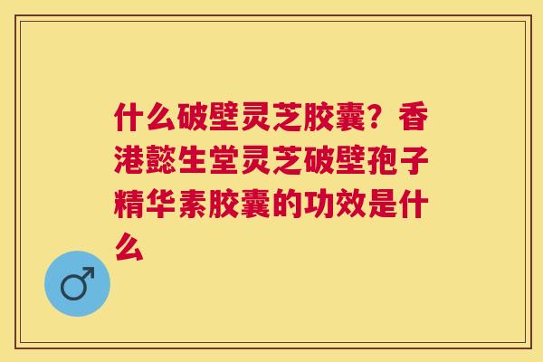 什么破壁灵芝胶囊？香港懿生堂灵芝破壁孢子精华素胶囊的功效是什么