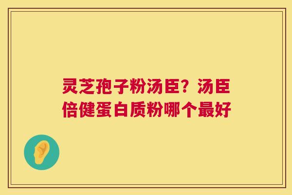 灵芝孢子粉汤臣?汤臣倍健蛋白质粉哪个好 灵芝孢子粉汤臣?汤臣倍健蛋白质粉哪个好