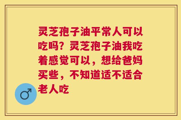 灵芝孢子油平常人可以吃吗？灵芝孢子油我吃着感觉可以，想给爸妈买些，不知道适不适合老人吃
