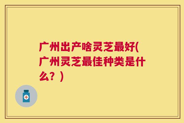 广州出产啥灵芝好(广州灵芝佳种类是什么？)