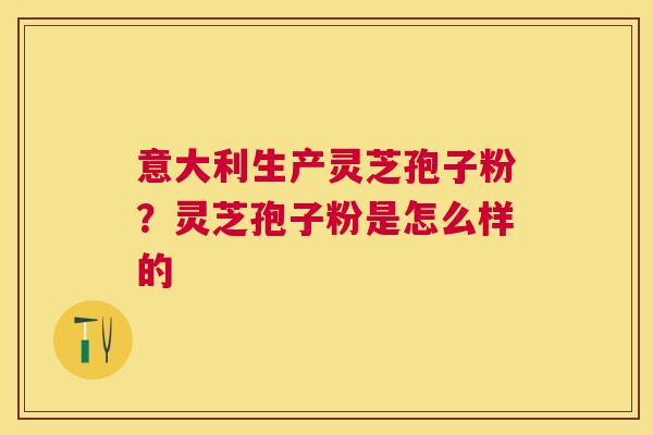 意大利生产灵芝孢子粉?灵芝孢子粉是怎么样的 意大利生产灵芝孢子粉?灵芝孢子粉是怎么样的