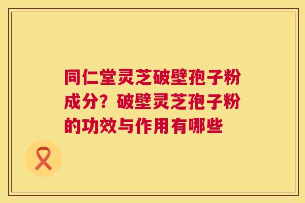 同仁堂灵芝破壁孢子粉成分？破壁灵芝孢子粉的功效与作用有哪些