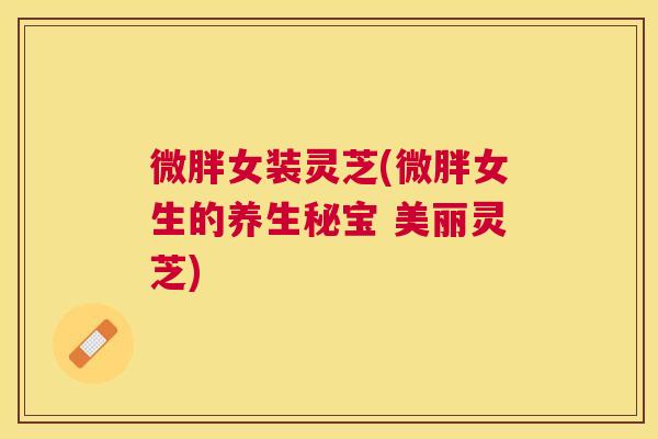 微胖女装灵芝(微胖女生的养生秘宝 美丽灵芝)