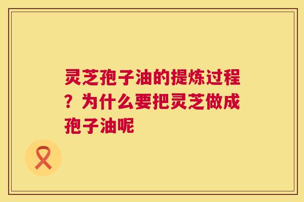 灵芝孢子油的提炼过程?为什么要把灵芝做成孢子油呢 灵芝孢子油的提炼过程?为什么要把灵芝做成孢子油呢
