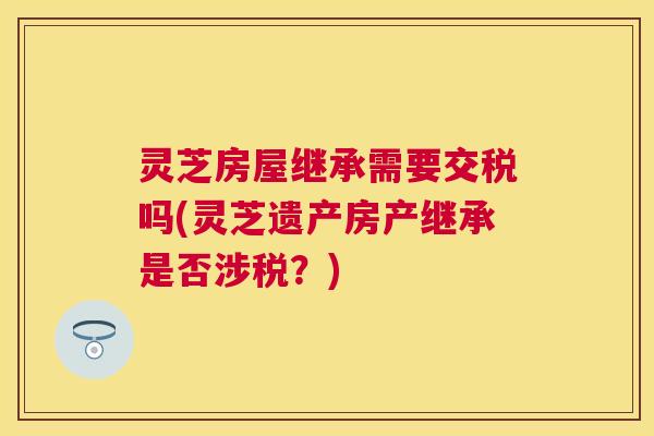 灵芝房屋继承需要交税吗(灵芝遗产房产继承是否涉税？)