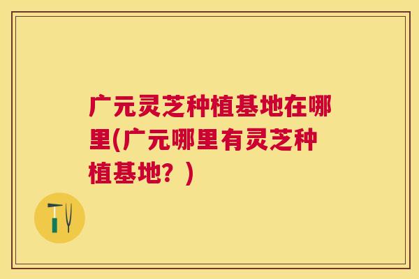 广元灵芝种植基地在哪里(广元哪里有灵芝种植基地?) 广元灵芝种植基地在哪里(广元哪里有灵芝种植基地?)