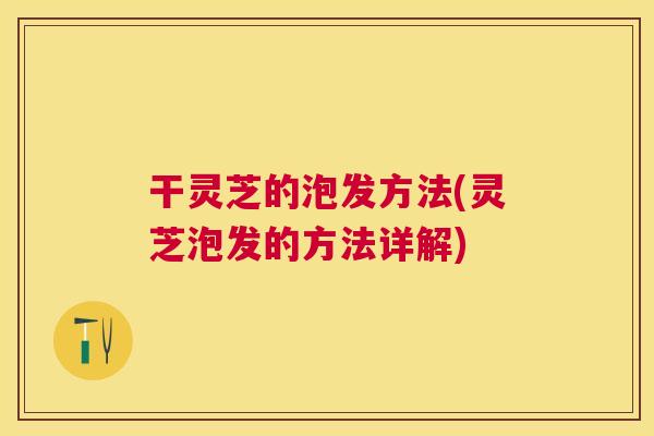 干灵芝的泡发方法(灵芝泡发的方法详解)