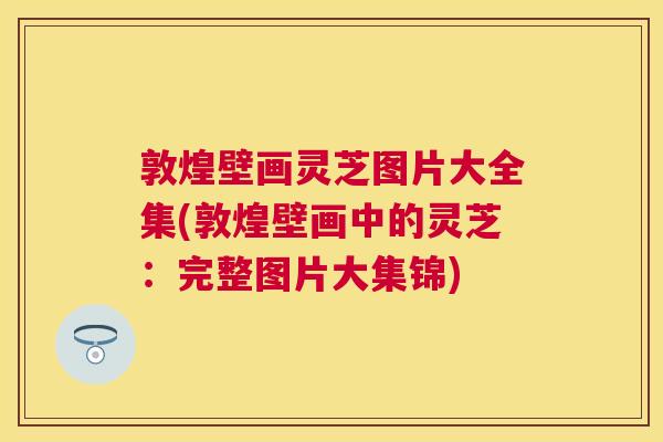 敦煌壁画灵芝图片大全集(敦煌壁画中的灵芝:完整图片大集锦) 敦煌壁画灵芝图片大全集(敦煌壁画中的灵芝:完整图片大集锦)