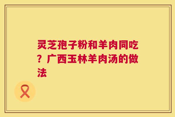 灵芝孢子粉和羊肉同吃?广西玉林羊肉汤的做法 灵芝孢子粉和羊肉同吃?广西玉林羊肉汤的做法