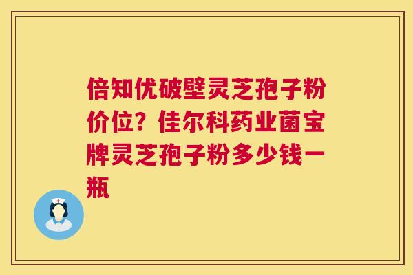 倍知优破壁灵芝孢子粉价位?佳尔科药业菌宝牌灵芝孢子粉多少钱一瓶 倍知优破壁灵芝孢子粉价位?佳尔科药业菌宝牌灵芝孢子粉多少钱一瓶