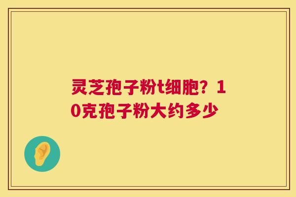 灵芝孢子粉t细胞?10克孢子粉大约多少 灵芝孢子粉t细胞?10克孢子粉大约多少