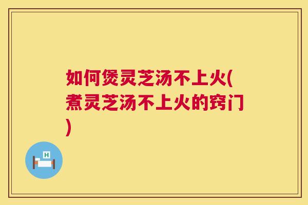 如何煲灵芝汤不上火(煮灵芝汤不上火的窍门)