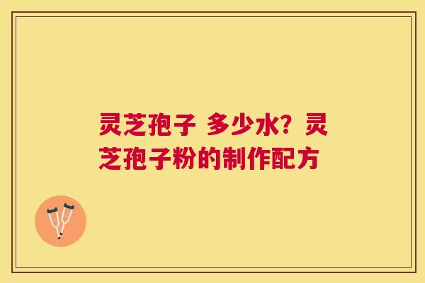 灵芝孢子 多少水？灵芝孢子粉的制作配方