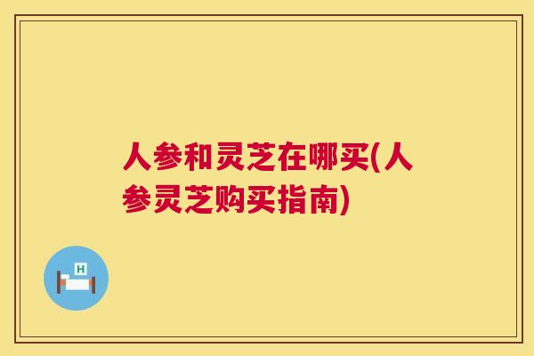 人参和灵芝在哪买(人参灵芝购买指南)