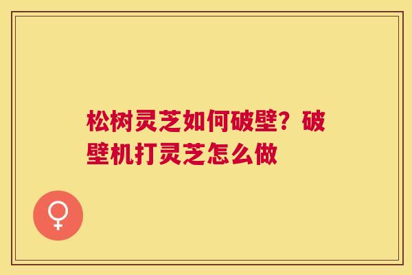 松树灵芝如何破壁？破壁机打灵芝怎么做