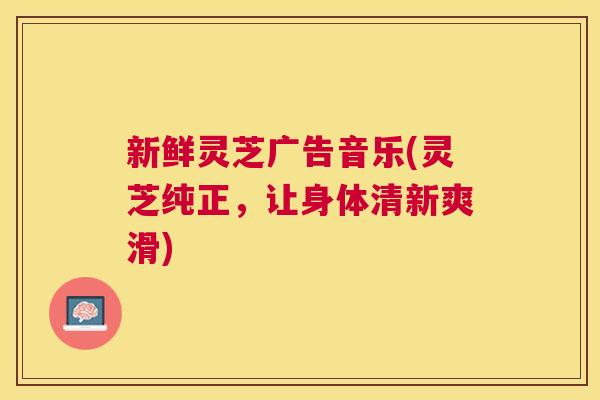 新鲜灵芝广告音乐(灵芝纯正，让身体清新爽滑)