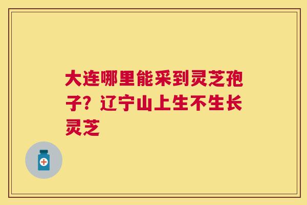大连哪里能采到灵芝孢子？辽宁山上生不生长灵芝