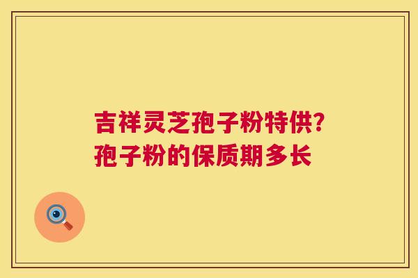 吉祥灵芝孢子粉特供?孢子粉的保质期多长 吉祥灵芝孢子粉特供?孢子粉的保质期多长