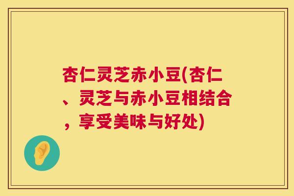 杏仁灵芝赤小豆(杏仁、灵芝与赤小豆相结合,享受美味与好处) 杏仁灵芝赤小豆(杏仁、灵芝与赤小豆相结合,享受美味与好处)