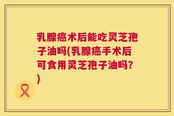 乳腺术后能吃灵芝孢子油吗(乳腺手术后可食用灵芝孢子油吗？)