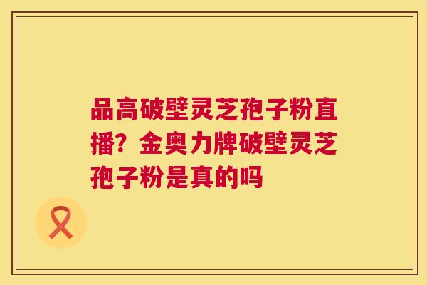 品高破壁灵芝孢子粉直播?金奥力牌破壁灵芝孢子粉是真的吗 品高破壁灵芝孢子粉直播?金奥力牌破壁灵芝孢子粉是真的吗