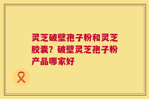 灵芝破壁孢子粉和灵芝胶囊？破壁灵芝孢子粉产品哪家好