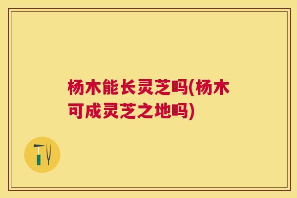 杨木能长灵芝吗(杨木可成灵芝之地吗)
