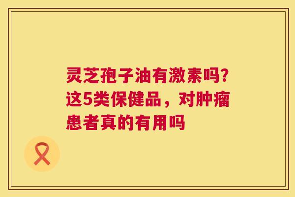 灵芝孢子油有激素吗?这5类保健品,对患者真的有用吗 灵芝孢子油有激素吗?这5类保健品,对患者真的有用吗
