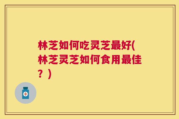 林芝如何吃灵芝好(林芝灵芝如何食用佳?) 林芝如何吃灵芝好(林芝灵芝如何食用佳?)