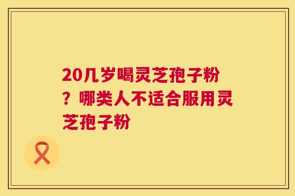 20几岁喝灵芝孢子粉?哪类人不适合服用灵芝孢子粉 20几岁喝灵芝孢子粉?哪类人不适合服用灵芝孢子粉