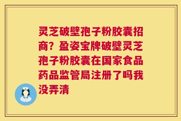 灵芝破壁孢子粉胶囊招商?盈姿宝牌破壁灵芝孢子粉胶囊在国家食品药品监管局注册了吗我没弄清 灵芝破壁孢子粉胶囊招商?盈姿宝牌破壁灵芝孢子粉胶囊在国家食品药品监管局注册了吗我没弄清