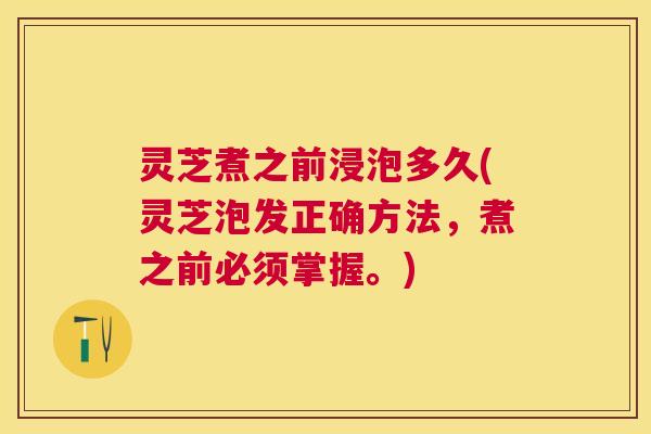 灵芝煮之前浸泡多久(灵芝泡发正确方法,煮之前必须掌握。) 灵芝煮之前浸泡多久(灵芝泡发正确方法,煮之前必须掌握。)