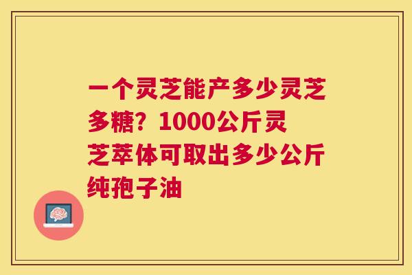 一个灵芝能产多少灵芝多糖?1000公斤灵芝萃体可取出多少公斤纯孢子油 一个灵芝能产多少灵芝多糖?1000公斤灵芝萃体可取出多少公斤纯孢子油