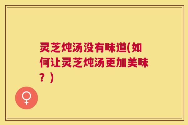 灵芝炖汤没有味道(如何让灵芝炖汤更加美味?) 灵芝炖汤没有味道(如何让灵芝炖汤更加美味?)