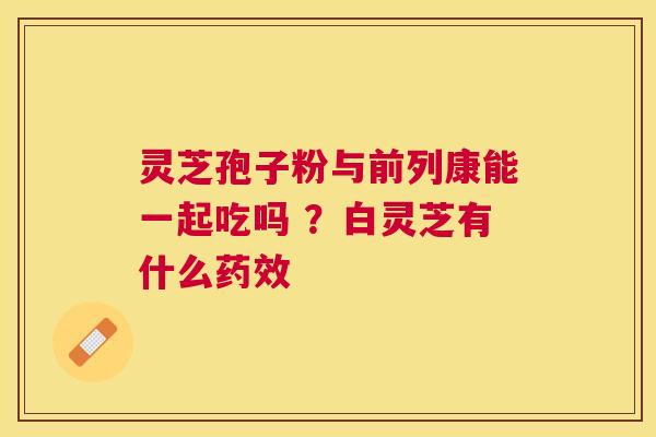 灵芝孢子粉与前列康能一起吃吗 ?白灵芝有什么 灵芝孢子粉与前列康能一起吃吗 ?白灵芝有什么