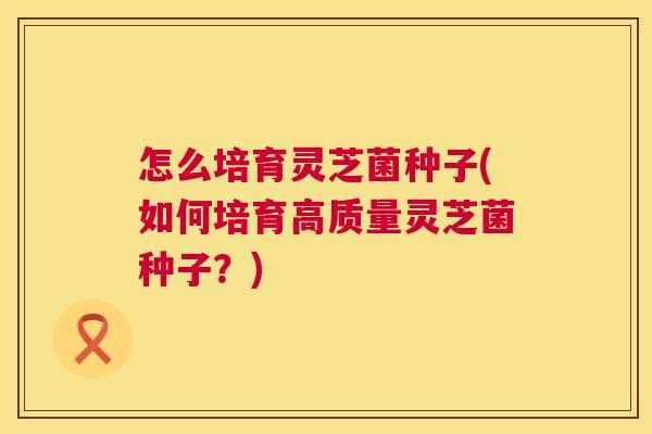 怎么培育灵芝菌种子(如何培育高质量灵芝菌种子？)