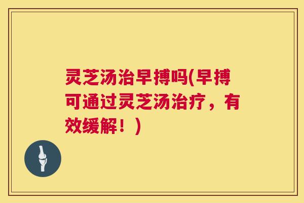 灵芝汤早搏吗(早搏可通过灵芝汤,有效缓解!) 灵芝汤早搏吗(早搏可通过灵芝汤,有效缓解!)
