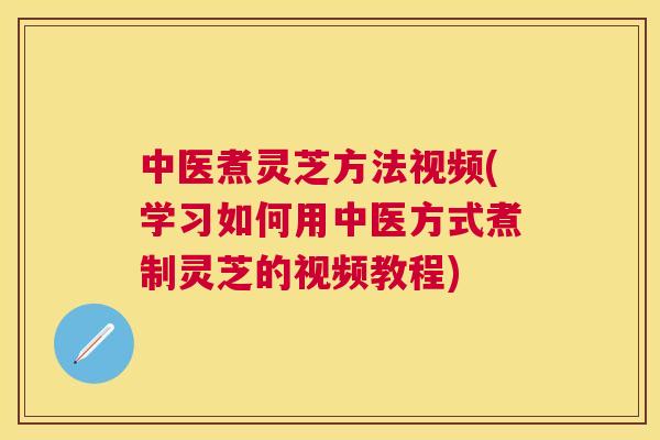 中医煮灵芝方法视频(学习如何用中医方式煮制灵芝的视频教程) 中医煮灵芝方法视频(学习如何用中医方式煮制灵芝的视频教程)